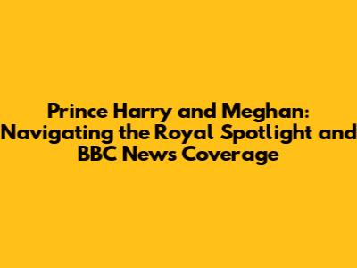 Prince Harry and Meghan: Navigating the Royal Spotlight and BBC News Coverage