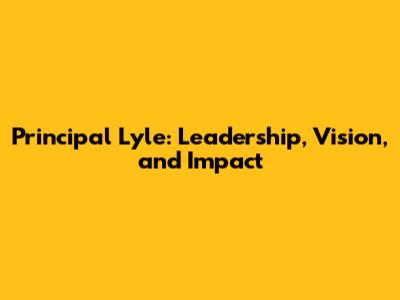 Principal Lyle: Leadership, Vision, and Impact