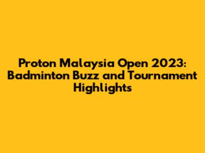 Proton Malaysia Open 2023: Badminton Buzz and Tournament Highlights