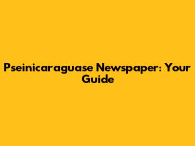 Pseinicaraguase Newspaper: Your Guide