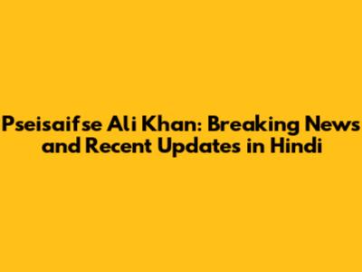 Pseisaifse Ali Khan: Breaking News and Recent Updates in Hindi