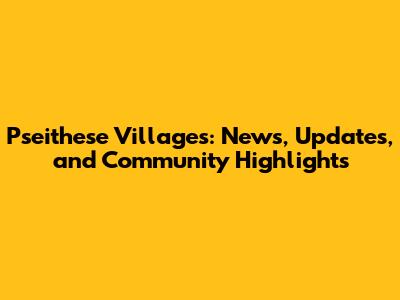 Pseithese Villages: News, Updates, and Community Highlights