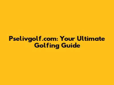 Pselivgolf.com: Your Ultimate Golfing Guide