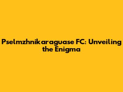 Pselmzhnikaraguase FC: Unveiling the Enigma