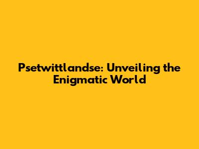 Psetwittlandse: Unveiling the Enigmatic World