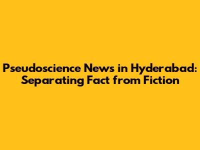 Pseudoscience News in Hyderabad: Separating Fact from Fiction
