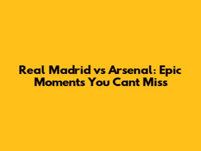 Real Madrid vs Arsenal: Epic Moments You Can't Miss