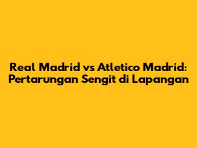 Real Madrid vs Atletico Madrid: Pertarungan Sengit di Lapangan