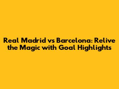 Real Madrid vs Barcelona: Relive the Magic with Goal Highlights