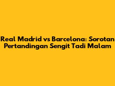 Real Madrid vs Barcelona: Sorotan Pertandingan Sengit Tadi Malam