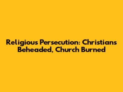 Religious Persecution: Christians Beheaded, Church Burned