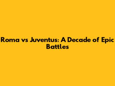Roma vs Juventus: A Decade of Epic Battles