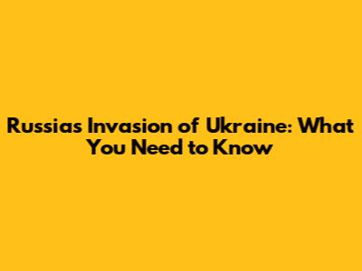 Russia's Invasion of Ukraine: What You Need to Know