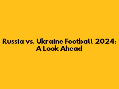 Russia vs. Ukraine Football 2024: A Look Ahead