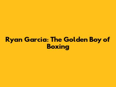 Ryan Garcia: The Golden Boy of Boxing