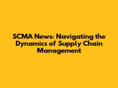 SCMA News: Navigating the Dynamics of Supply Chain Management