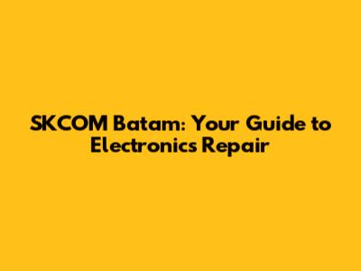 SKCOM Batam: Your Guide to Electronics Repair