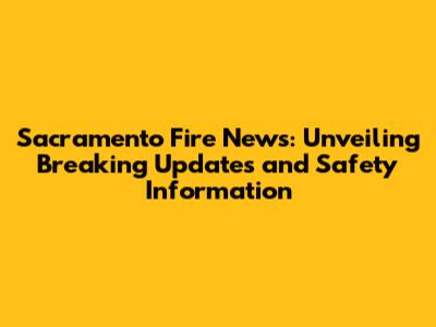 Sacramento Fire News: Unveiling Breaking Updates and Safety Information
