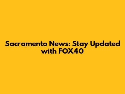 Sacramento News: Stay Updated with FOX40