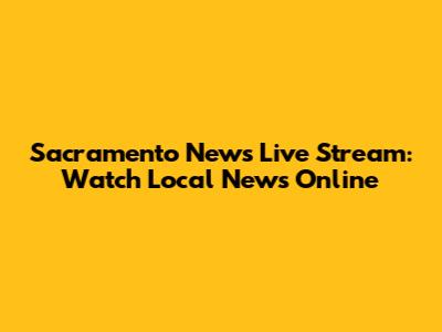 Sacramento News Live Stream: Watch Local News Online