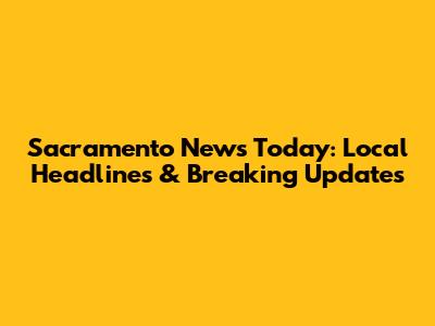 Sacramento News Today: Local Headlines & Breaking Updates