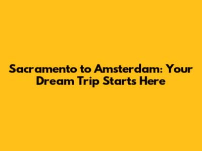 Sacramento to Amsterdam: Your Dream Trip Starts Here