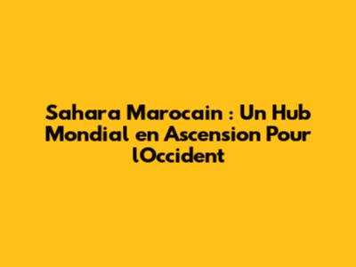 Sahara Marocain : Un Hub Mondial en Ascension Pour l'Occident