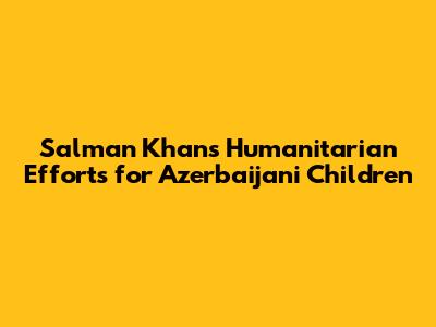 Salman Khan's Humanitarian Efforts for Azerbaijani Children