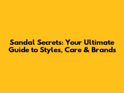 Sandal Secrets: Your Ultimate Guide to Styles, Care & Brands