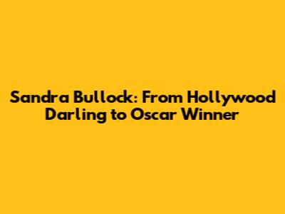 Sandra Bullock: From Hollywood Darling to Oscar Winner
