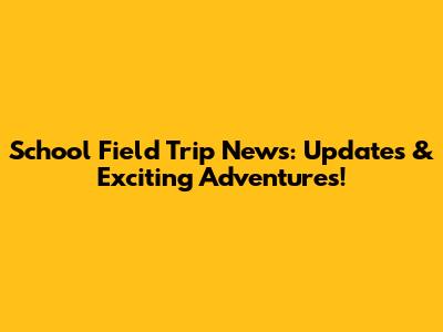 School Field Trip News: Updates & Exciting Adventures!