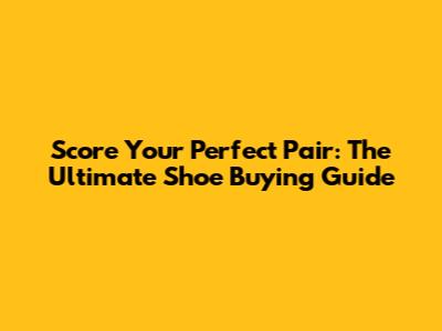 Score Your Perfect Pair: The Ultimate Shoe Buying Guide