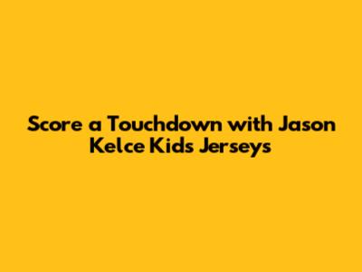 Score a Touchdown with Jason Kelce Kids Jerseys