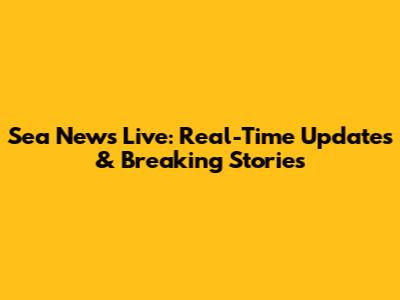 Sea News Live: Real-Time Updates & Breaking Stories