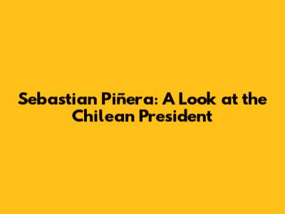 Sebastian Piñera: A Look at the Chilean President