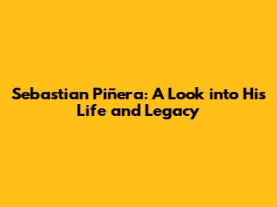 Sebastian Piñera: A Look into His Life and Legacy