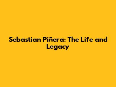 Sebastian Piñera: The Life and Legacy