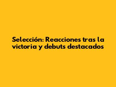 Selección: Reacciones tras la victoria y debuts destacados