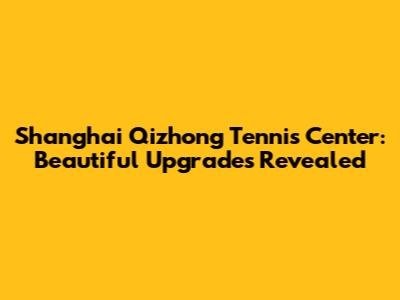 Shanghai Qizhong Tennis Center: Beautiful Upgrades Revealed