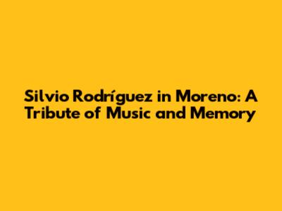 Silvio Rodríguez in Moreno: A Tribute of Music and Memory