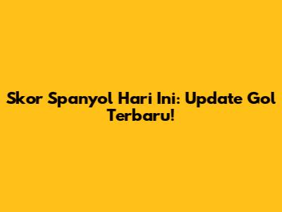 Skor Spanyol Hari Ini: Update Gol Terbaru!