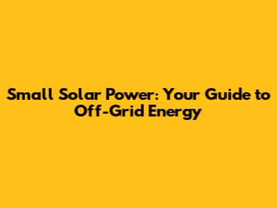 Small Solar Power: Your Guide to Off-Grid Energy