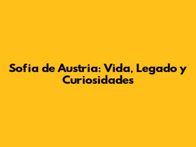 Sofia de Austria: Vida, Legado y Curiosidades