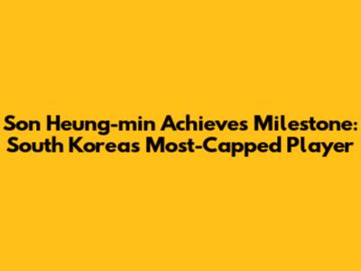 Son Heung-min Achieves Milestone: South Korea's Most-Capped Player