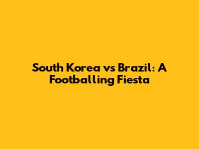 South Korea vs Brazil: A Footballing Fiesta