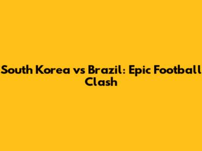 South Korea vs Brazil: Epic Football Clash