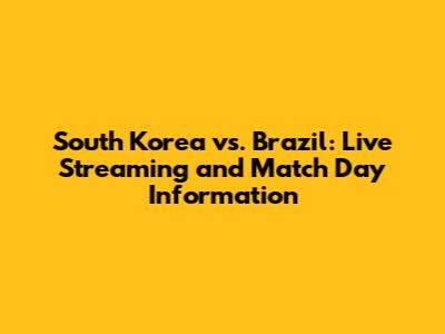 South Korea vs. Brazil: Live Streaming and Match Day Information