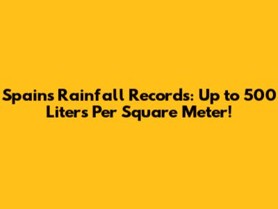 Spain's Rainfall Records: Up to 500 Liters Per Square Meter!