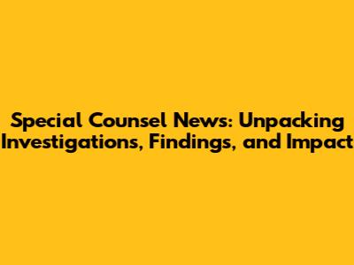 Special Counsel News: Unpacking Investigations, Findings, and Impact