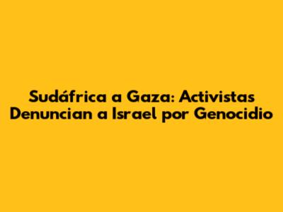 Sudáfrica a Gaza: Activistas Denuncian a Israel por Genocidio